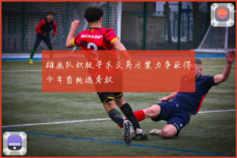 雄鹿队积极寻求交易方案力争获得今年首轮选秀权