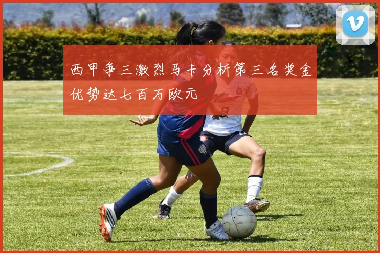 西甲争三激烈马卡分析第三名奖金优势达七百万欧元