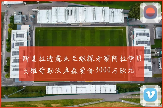 斯基拉透露米兰球探考察阿拉伊贝戈维奇勒沃库森要价3000万欧元
