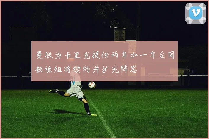 曼联为卡里克提供两年加一年合同教练组将续约并扩充阵容