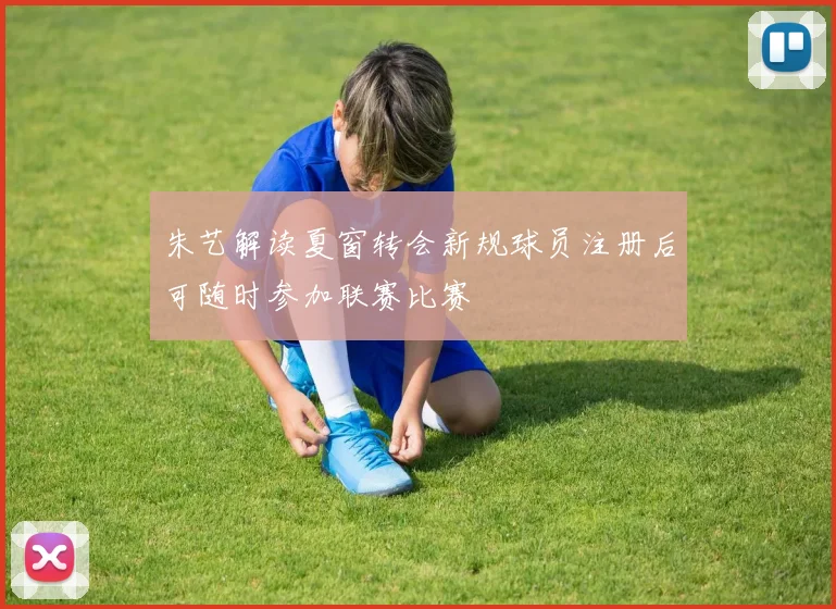 朱艺解读夏窗转会新规球员注册后可随时参加联赛比赛