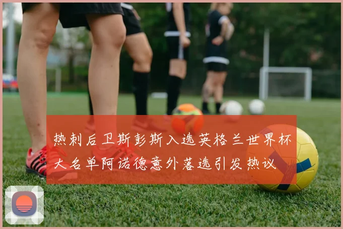 热刺后卫斯彭斯入选英格兰世界杯大名单阿诺德意外落选引发热议