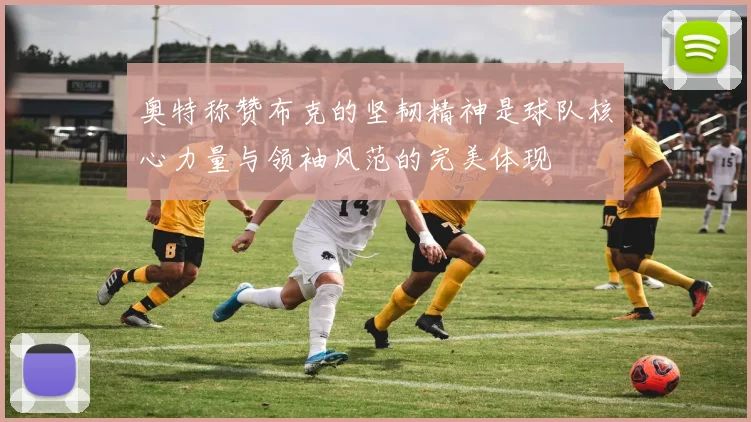 奥特称赞布克的坚韧精神是球队核心力量与领袖风范的完美体现