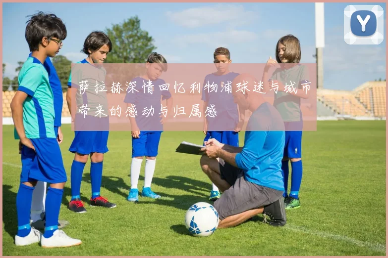 萨拉赫深情回忆利物浦球迷与城市带来的感动与归属感