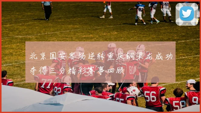 北京国安客场逆转重庆铜梁龙成功夺得三分精彩赛事回顾