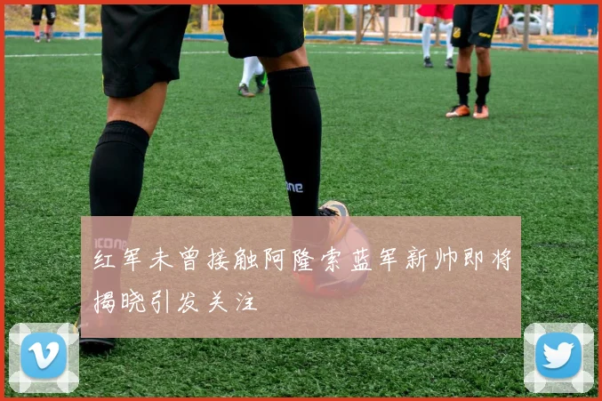 红军未曾接触阿隆索蓝军新帅即将揭晓引发关注