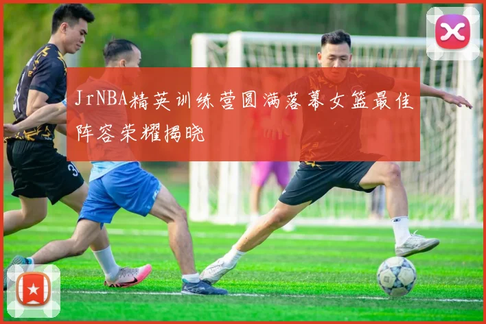 JrNBA精英训练营圆满落幕女篮最佳阵容荣耀揭晓