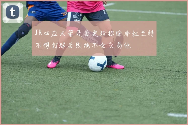 JR回应火箭是否更好称除非杜兰特不想打球否则绝不会交易他