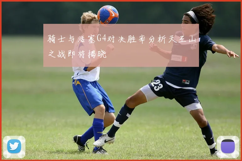 骑士与活塞G4对决胜率分析天王山之战即将揭晓