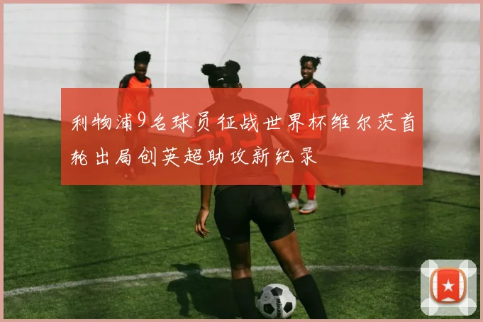 利物浦9名球员征战世界杯维尔茨首轮出局创英超助攻新纪录