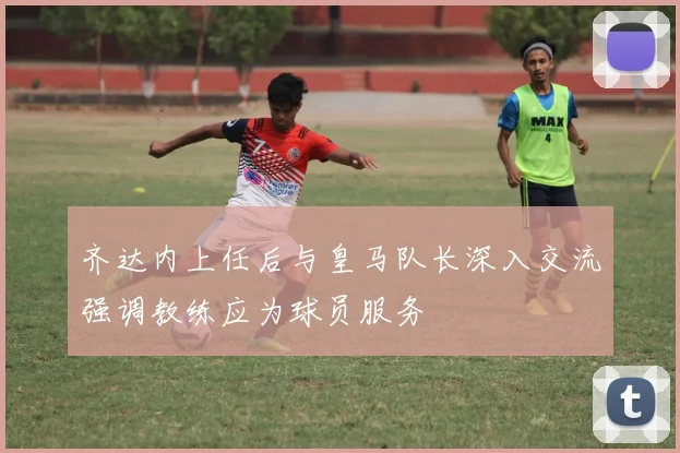 齐达内上任后与皇马队长深入交流强调教练应为球员服务