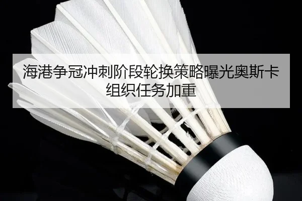 海港争冠冲刺阶段轮换策略曝光奥斯卡组织任务加重